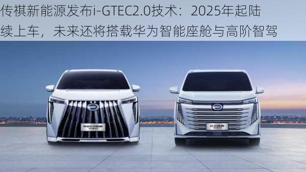 传祺新能源发布i-GTEC2.0技术：2025年起陆续上车，未来还将搭载华为智能座舱与高阶智驾